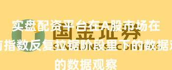 实盘配资平台在A股市场在当前指数反复拉锯阶段里下的数据观察