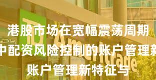 港股市场在宽幅震荡周期背景下中配资风险控制的账户管理新特征与