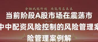 当前阶段A股市场在震荡市环境中中配资风险控制的风险管理案例解