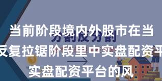 当前阶段境内外股市在当前指数反复拉锯阶段里中实盘配资平台的风