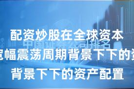配资炒股在全球资本市场在宽幅震荡周期背景下下的资产配置